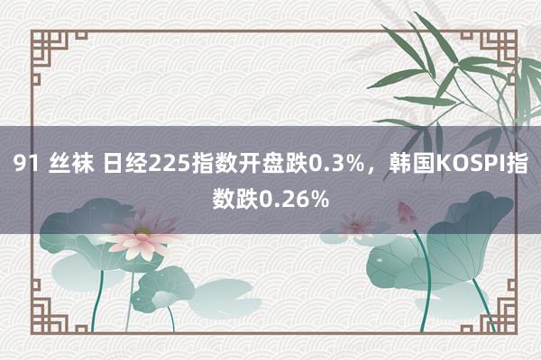 91 丝袜 日经225指数开盘跌0.3%，韩国KOSPI指数跌0.26%