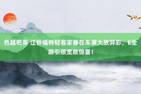 色越吧哥 江铃福特轻客家眷在车展大放异彩，E全顺引颈宽敞惊喜！