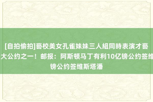 [自拍偷拍]藝校美女孔雀妹妹三人組同時表演才藝 史上最大公约之一！邮报：阿斯顿马丁有利10亿镑公约签维斯塔潘